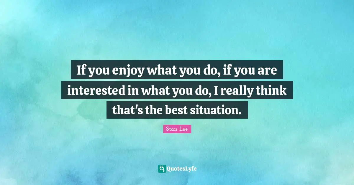 If you enjoy what you do, if you are interested in what you do, I really think that's the best situation.