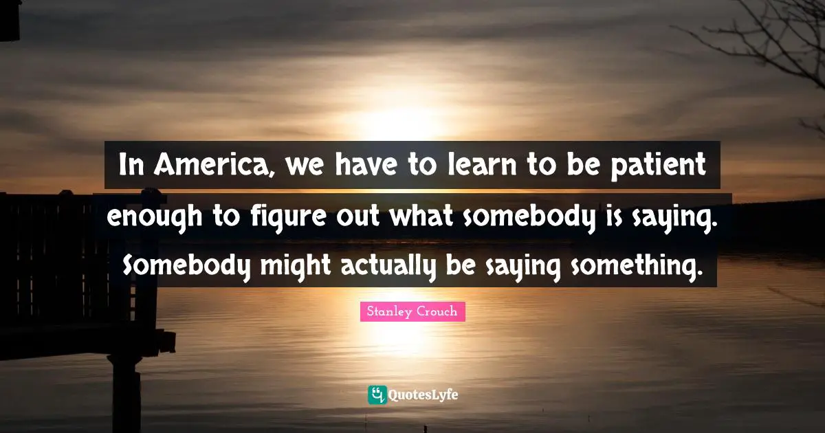 In America, we have to learn to be patient enough to figure out what somebody is saying. Somebody might actually be saying something.