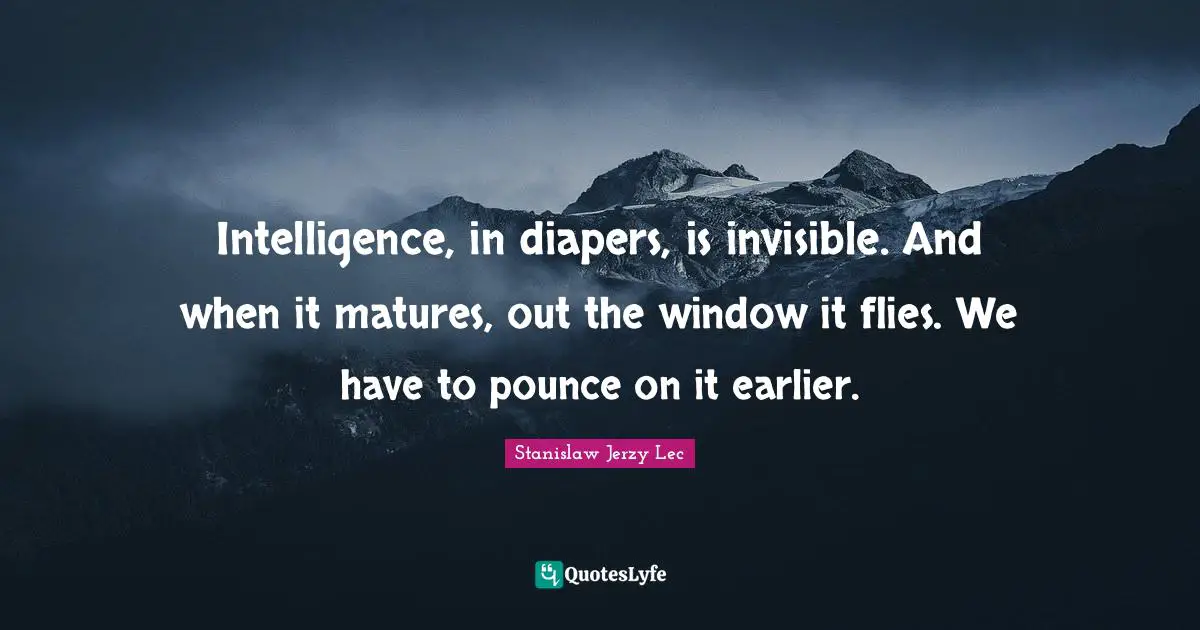 Intelligence, in diapers, is invisible. And when it matures, out the window it flies. We have to pounce on it earlier.
