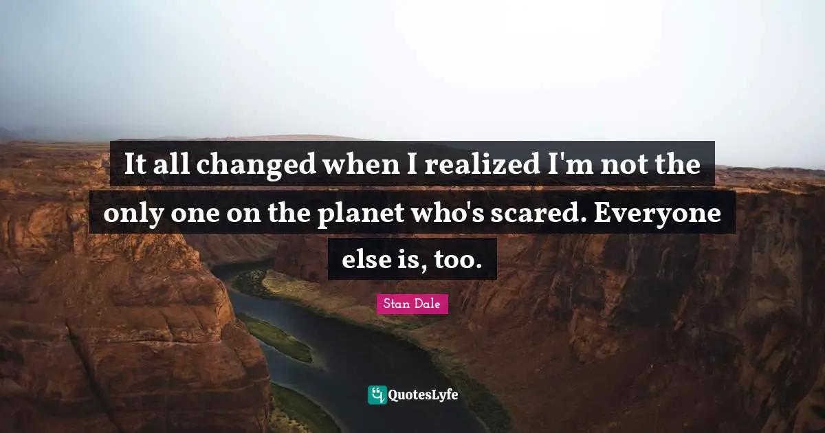It all changed when I realized I'm not the only one on the planet who's scared. Everyone else is, too.