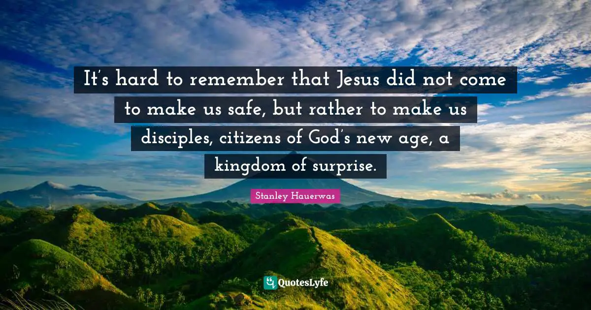 It’s hard to remember that Jesus did not come to make us safe, but rather to make us disciples, citizens of God’s new age, a kingdom of surprise.
