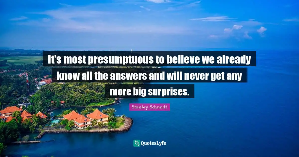 It's most presumptuous to believe we already know all the answers and will never get any more big surprises.