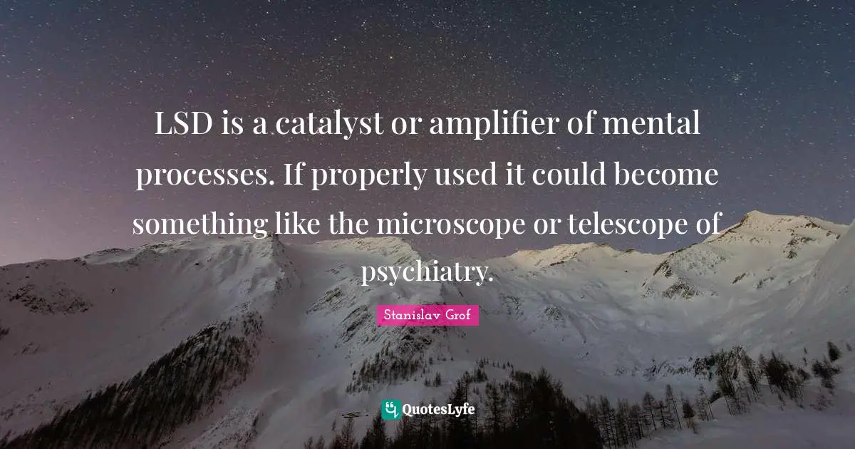 LSD is a catalyst or amplifier of mental processes. If properly used it could become something like the microscope or telescope of psychiatry.