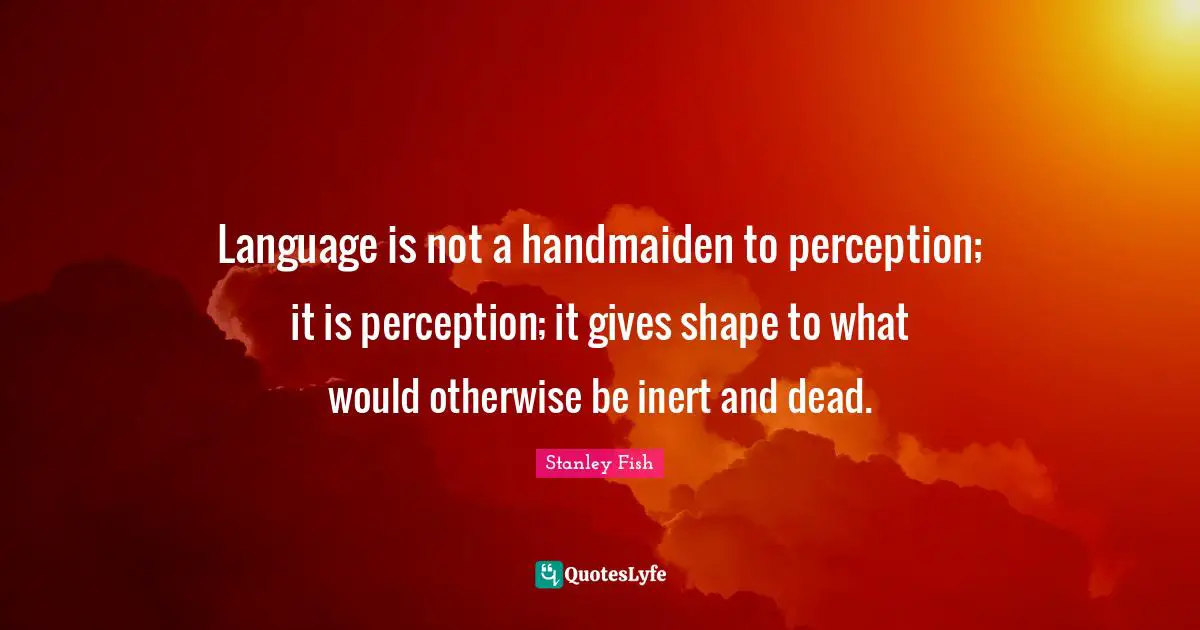 Language is not a handmaiden to perception; it is perception; it gives shape to what would otherwise be inert and dead.