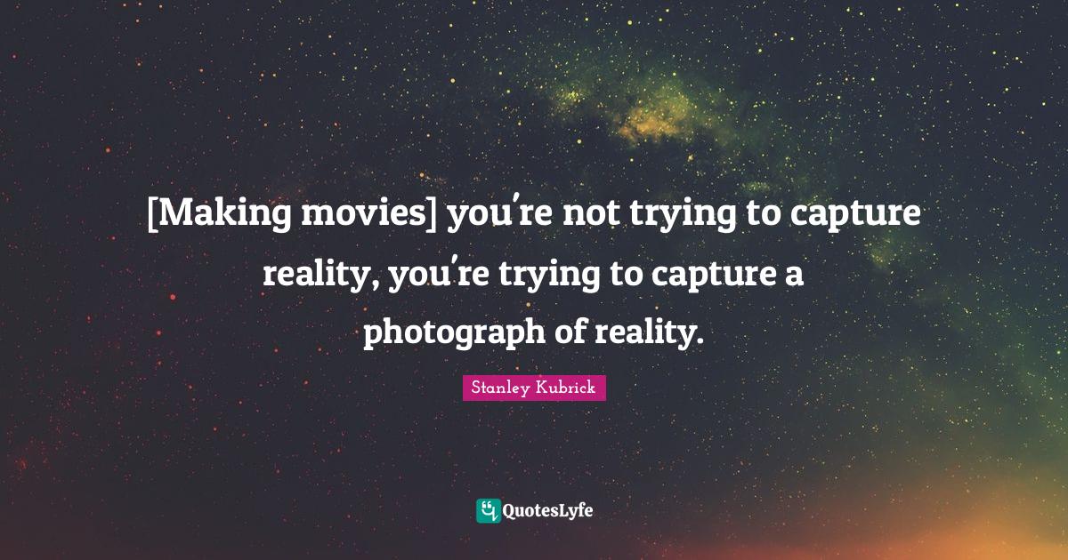 [Making movies] you're not trying to capture reality, you're trying to
