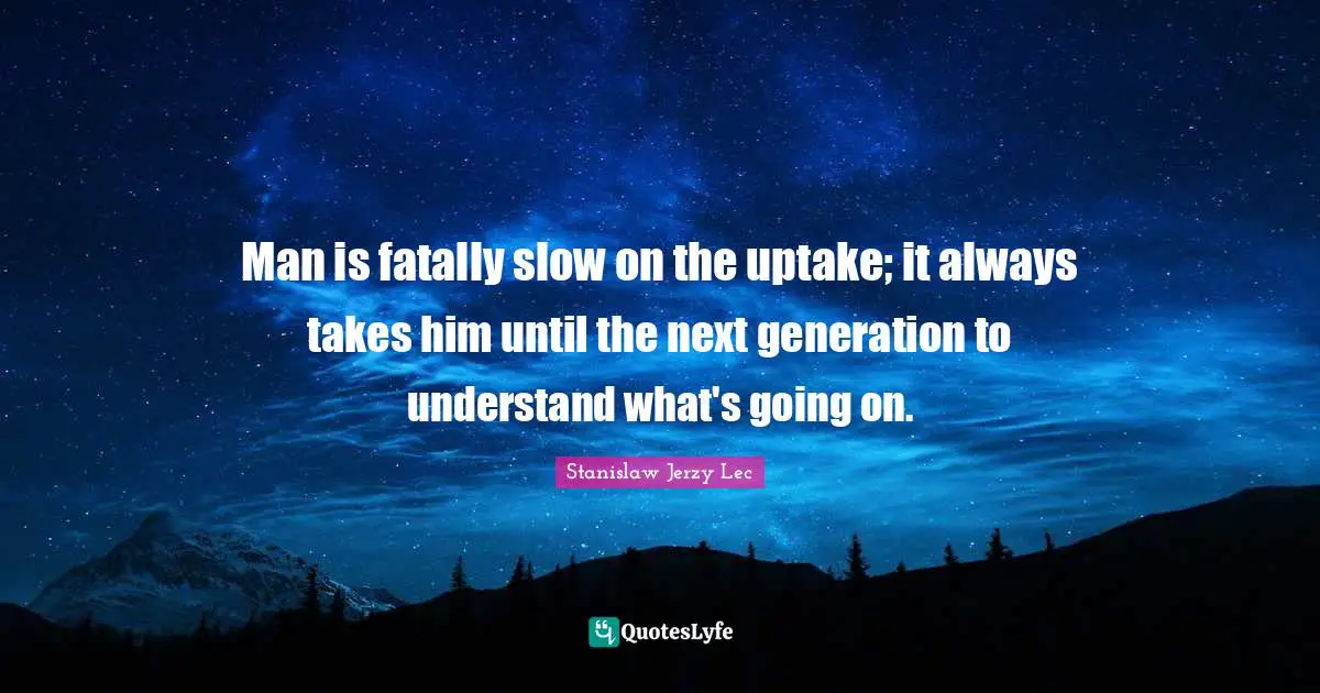 Man is fatally slow on the uptake; it always takes him until the next generation to understand what's going on.
