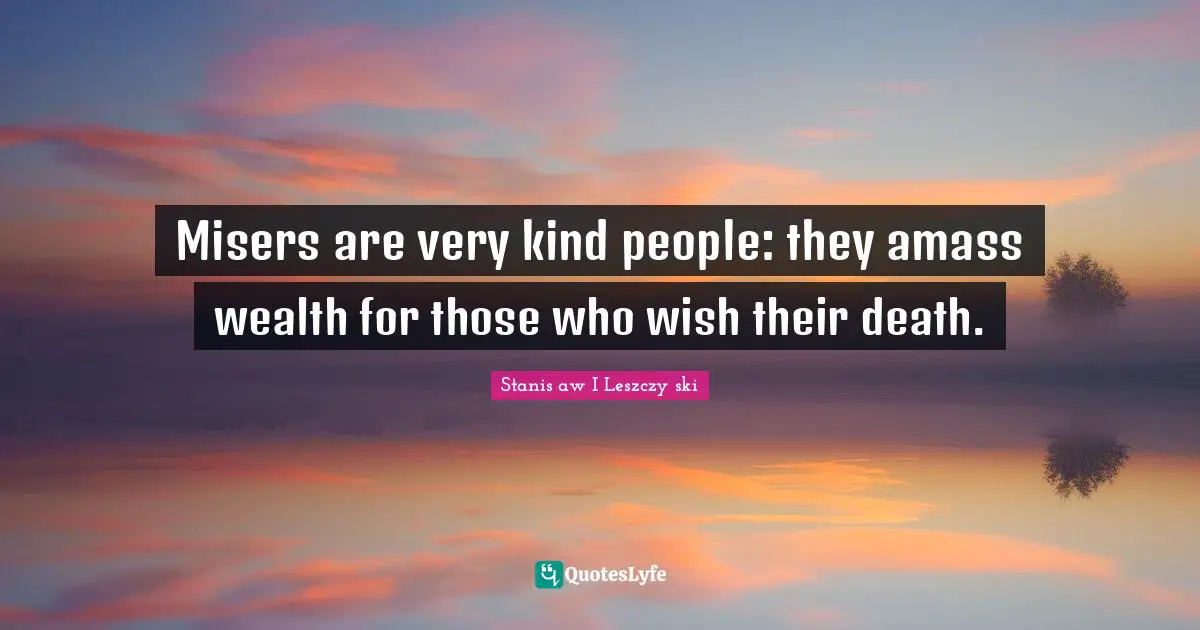 Misers are very kind people: they amass wealth for those who wish their death.