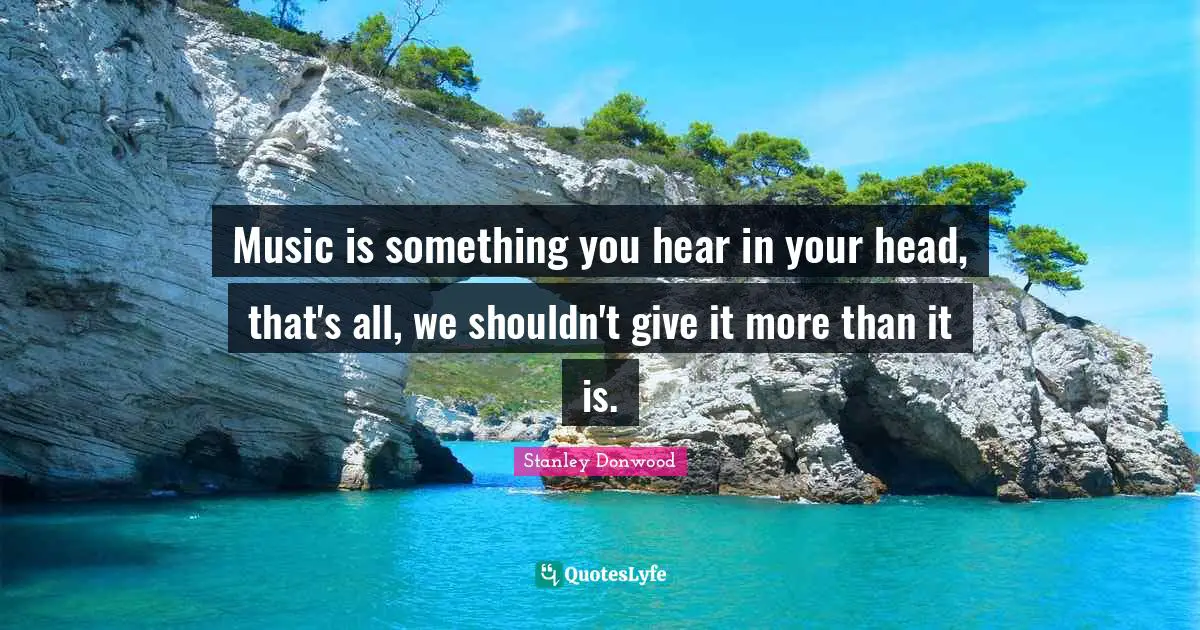 Music is something you hear in your head, that's all, we shouldn't give it more than it is.