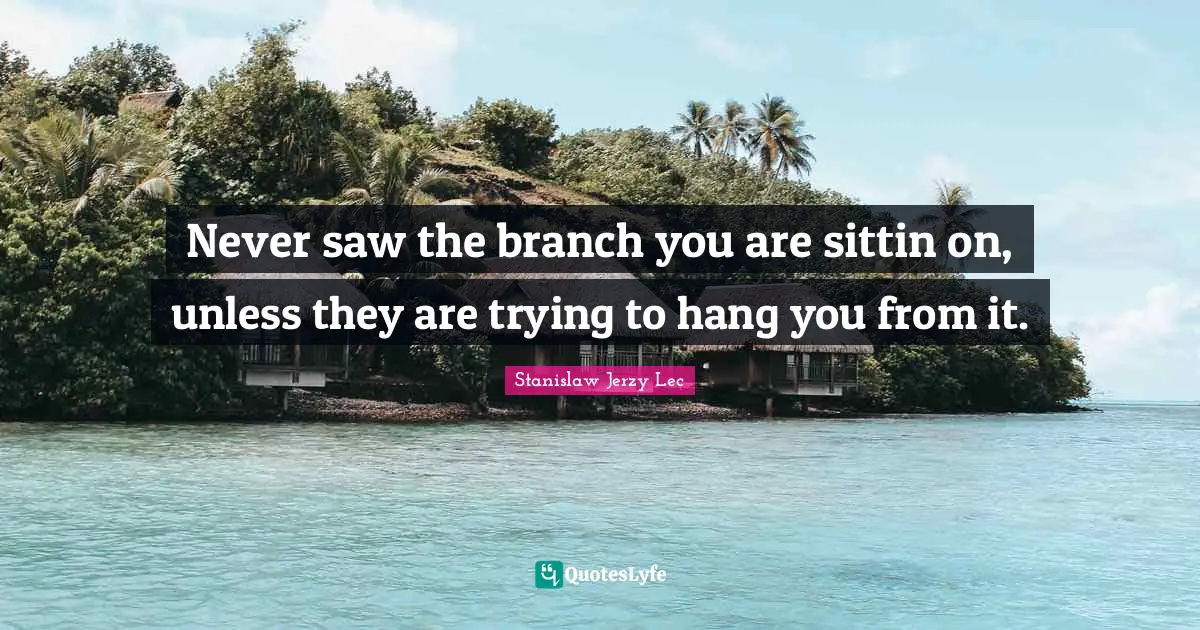 Never saw the branch you are sittin on, unless they are trying to hang you from it.