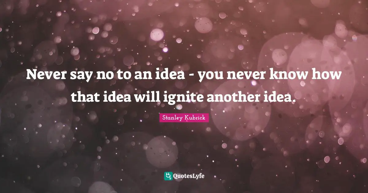 Never say no to an idea - you never know how that idea will ignite another idea.