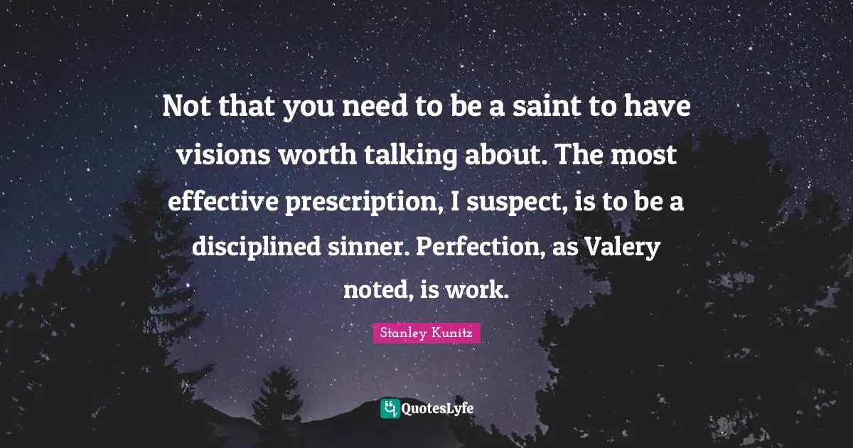 Not that you need to be a saint to have visions worth talking about. The most effective prescription, I suspect, is to be a disciplined sinner. Perfection, as Valery noted, is work.