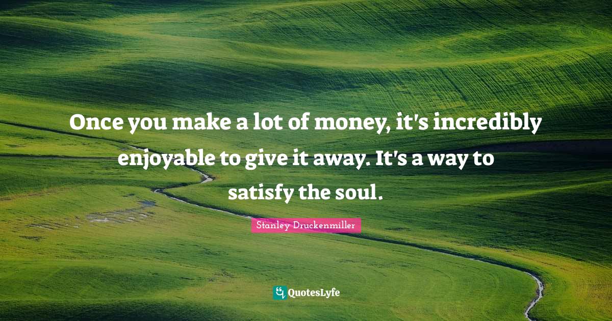 Once you make a lot of money, it's incredibly enjoyable to give it away. It's a way to satisfy the soul.