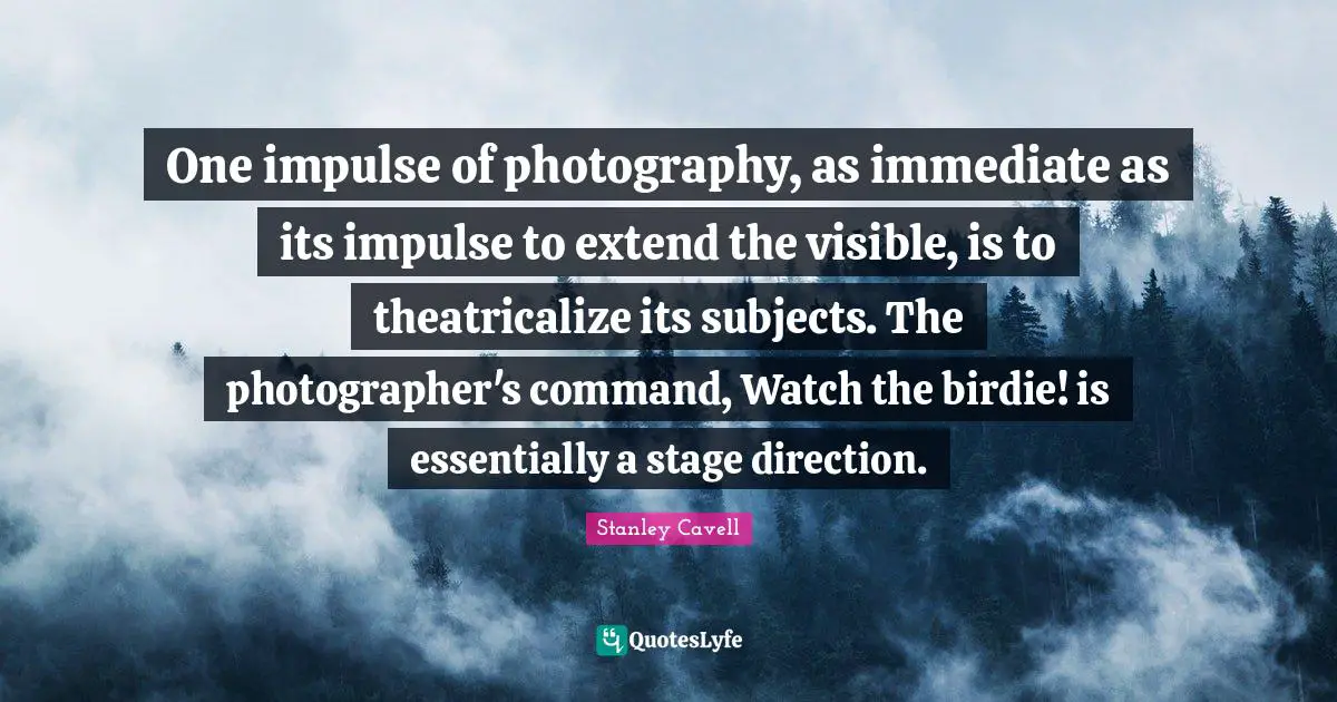 One impulse of photography, as immediate as its impulse to extend the visible, is to theatricalize its subjects. The photographer's command, Watch the birdie! is essentially a stage direction.