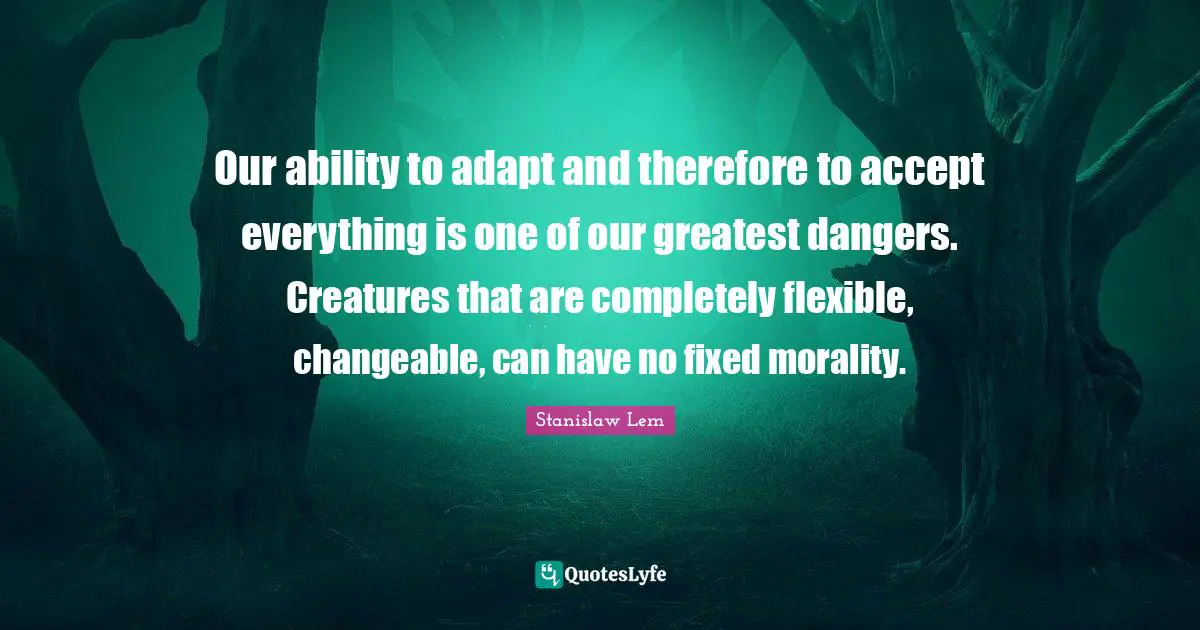 Our ability to adapt and therefore to accept everything is one of our greatest dangers. Creatures that are completely flexible, changeable, can have no fixed morality.