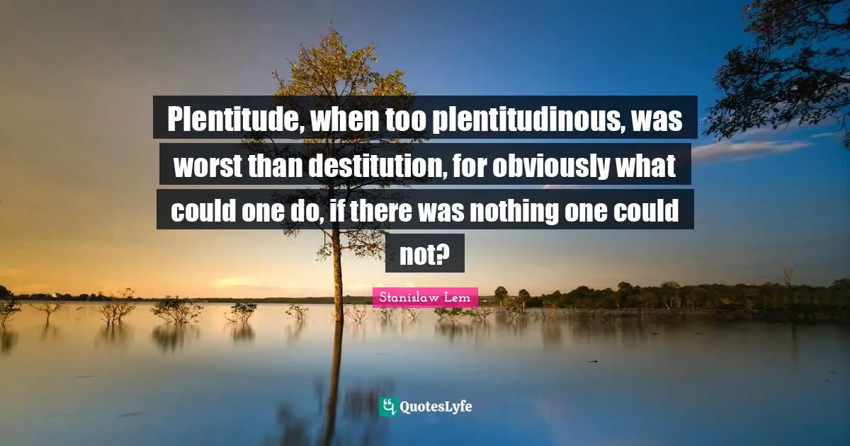 Plentitude, when too plentitudinous, was worst than destitution, for obviously what could one do, if there was nothing one could not?