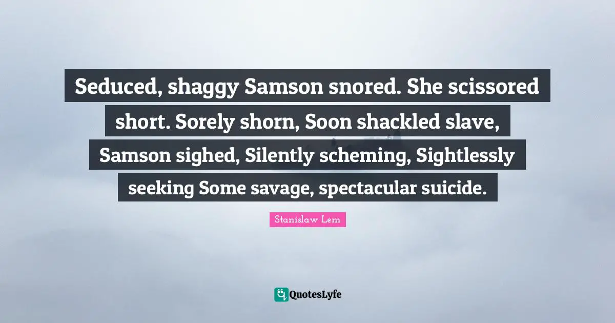 Seduced, shaggy Samson snored. She scissored short. Sorely shorn, Soon shackled slave, Samson sighed, Silently scheming, Sightlessly seeking Some savage, spectacular suicide.