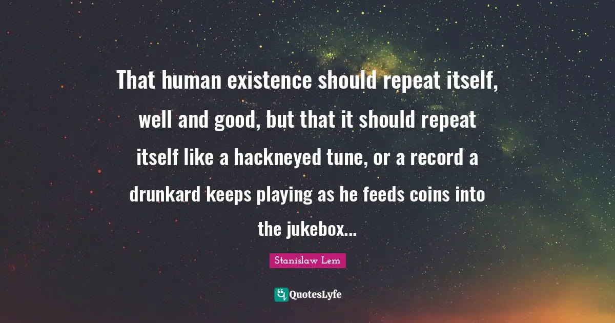 That human existence should repeat itself, well and good, but that it should repeat itself like a hackneyed tune, or a record a drunkard keeps playing as he feeds coins into the jukebox...
