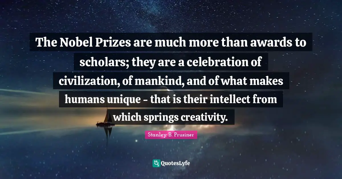 The Nobel Prizes are much more than awards to scholars; they are a celebration of civilization, of mankind, and of what makes humans unique - that is their intellect from which springs creativity.