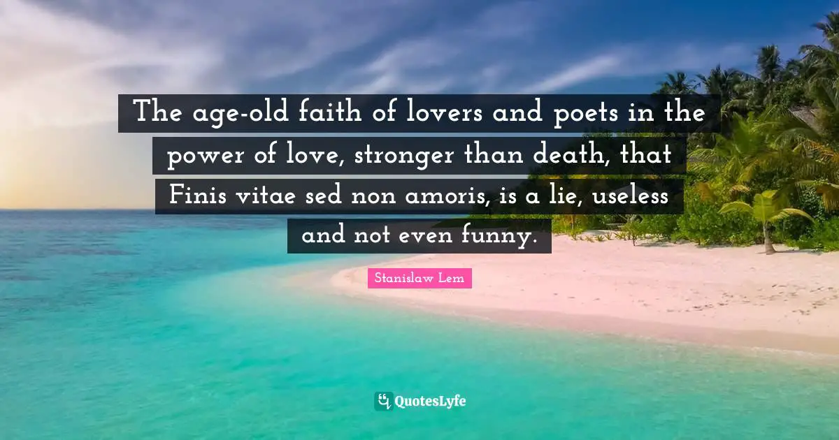 The age-old faith of lovers and poets in the power of love, stronger than death, that Finis vitae sed non amoris, is a lie, useless and not even funny.