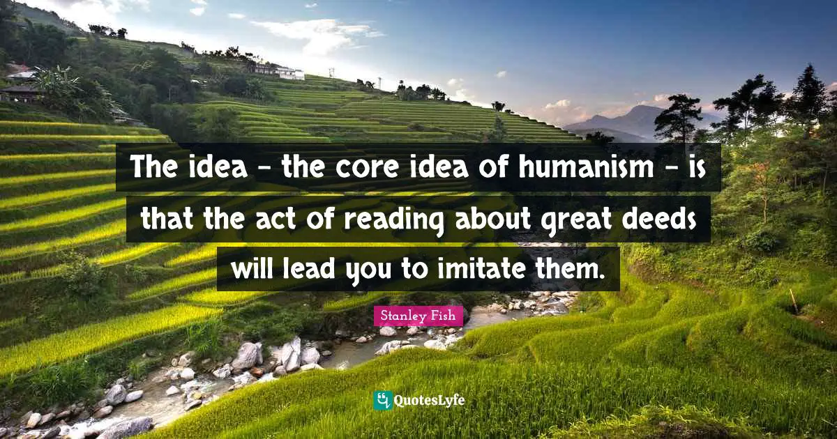 The idea - the core idea of humanism - is that the act of reading about great deeds will lead you to imitate them.