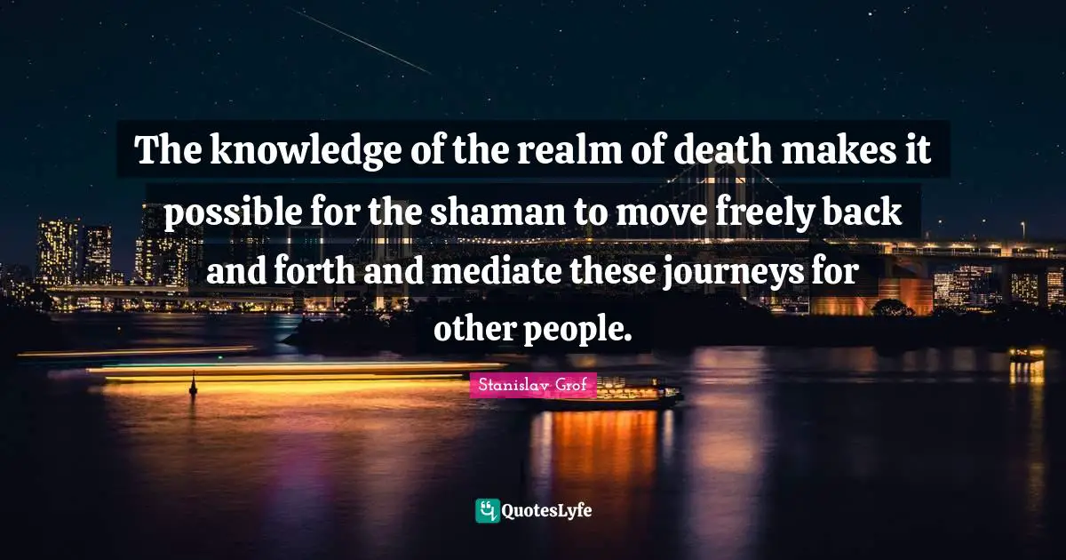 The knowledge of the realm of death makes it possible for the shaman to move freely back and forth and mediate these journeys for other people.