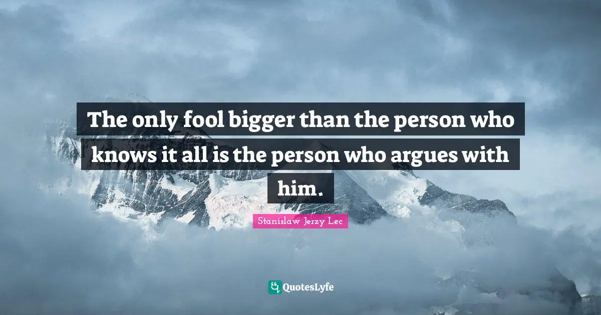 The only fool bigger than the person who knows it all is the person who argues with him.
