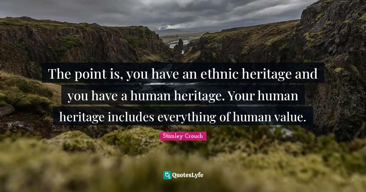 The point is, you have an ethnic heritage and you have a human heritage. Your human heritage includes everything of human value.