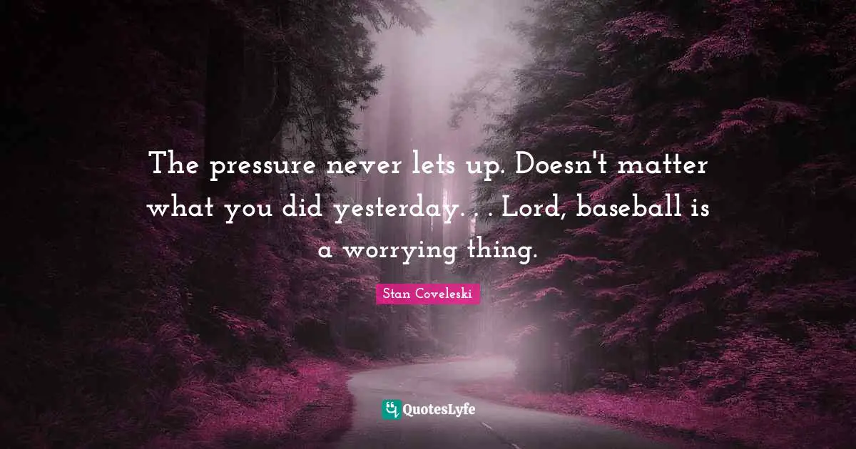The pressure never lets up. Doesn't matter what you did yesterday. . . Lord, baseball is a worrying thing.