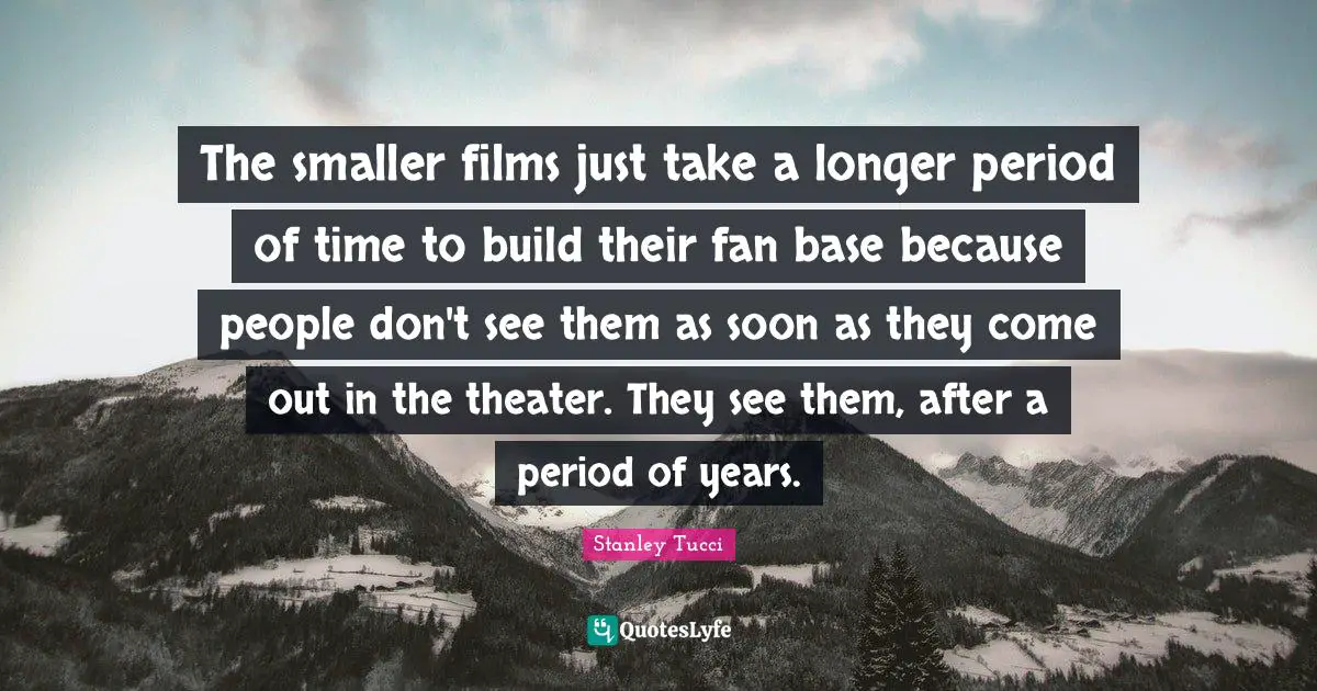 Stanley Tucci Quotes: "The smaller films just take a longer period of time to build their fan base because people don't see them as soon as they come out in the theater. They see them, after a period of years."