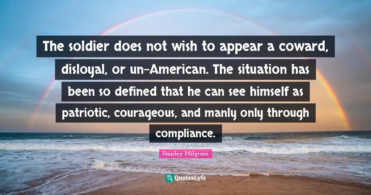 Coward Quotes: "The soldier does not wish to appear a coward, disloyal, or un-American. The situation has been so defined that he can see himself as patriotic, courageous, and manly only through compliance."