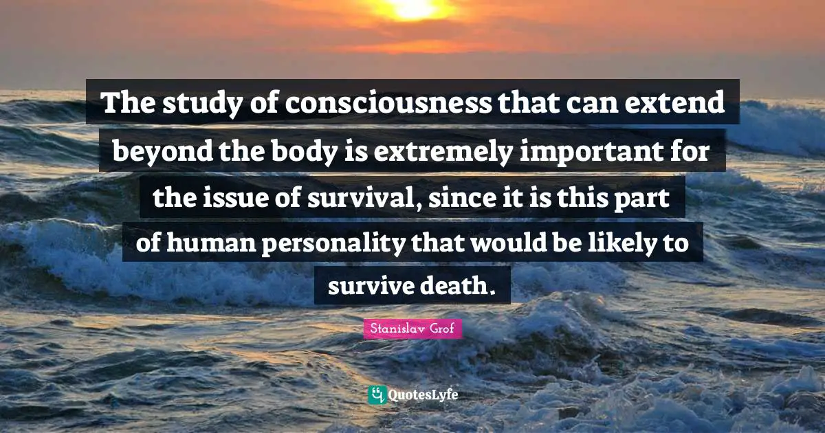 The study of consciousness that can extend beyond the body is extremely important for the issue of survival, since it is this part of human personality that would be likely to survive death.