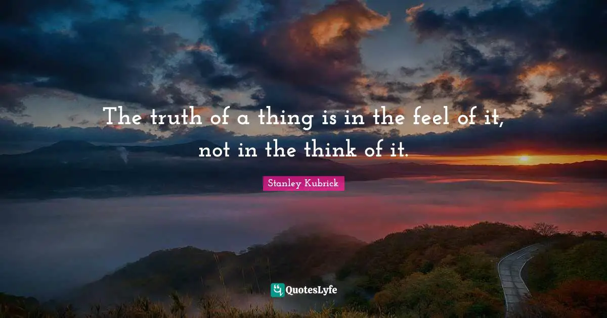 The truth of a thing is in the feel of it, not in the think of it.