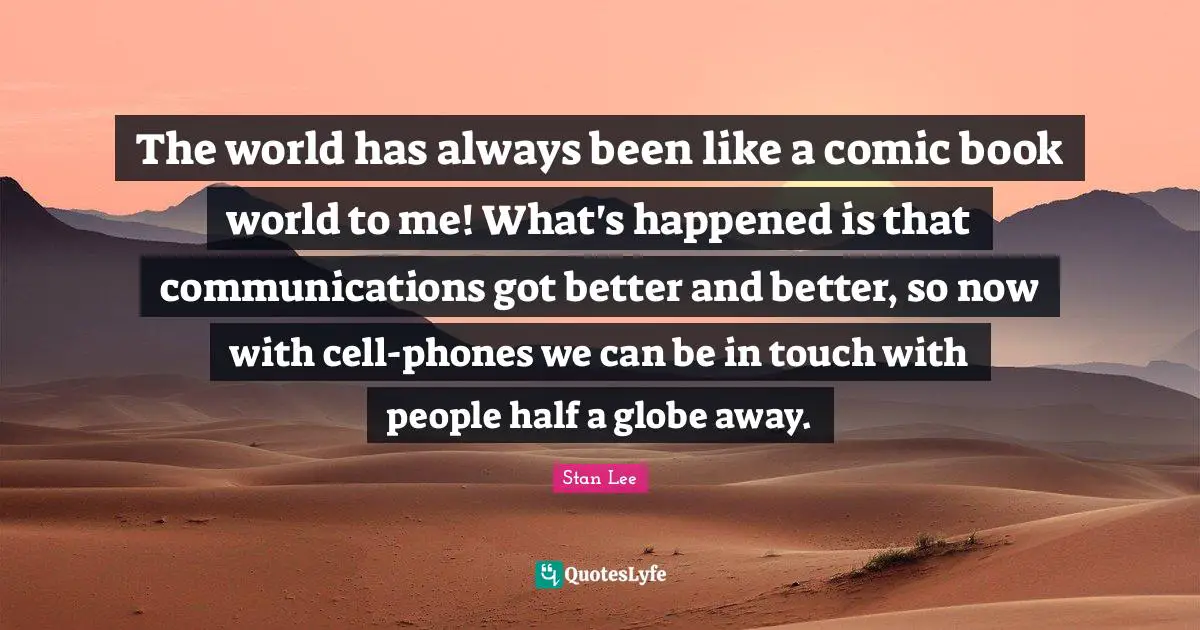 The world has always been like a comic book world to me! What's happened is that communications got better and better, so now with cell-phones we can be in touch with people half a globe away.