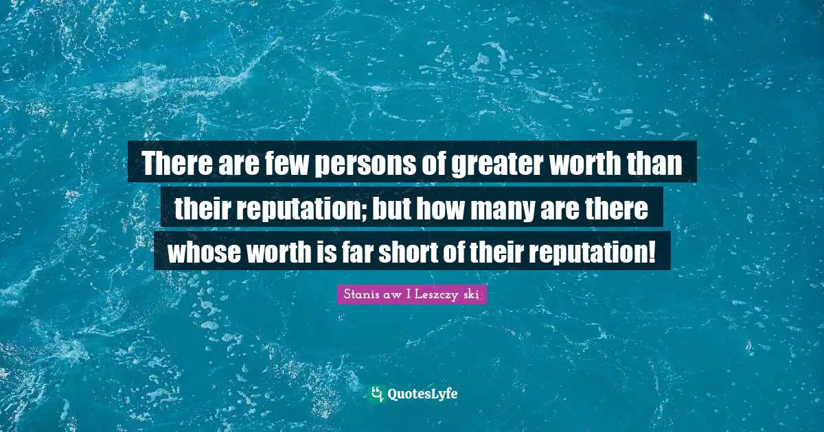 There are few persons of greater worth than their reputation; but how many are there whose worth is far short of their reputation!