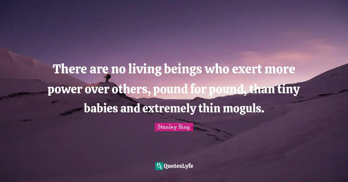 There are no living beings who exert more power over others, pound for pound, than tiny babies and extremely thin moguls.