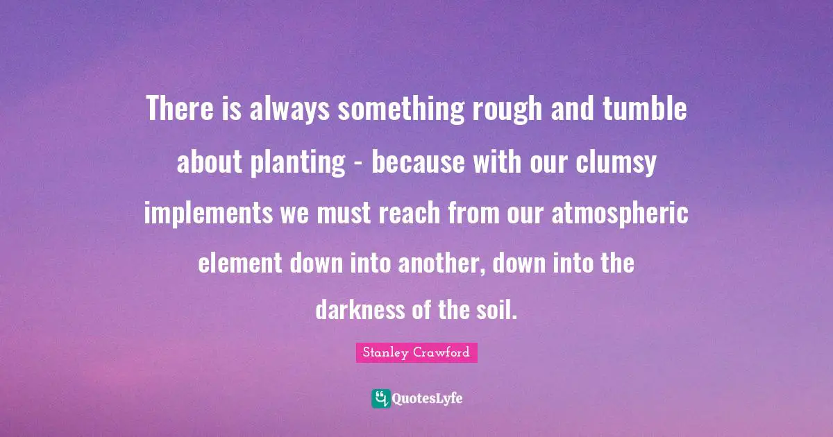 There is always something rough and tumble about planting - because with our clumsy implements we must reach from our atmospheric element down into another, down into the darkness of the soil.
