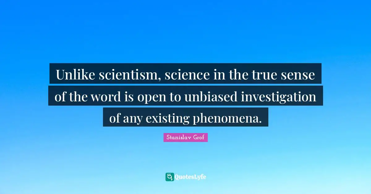 Unlike scientism, science in the true sense of the word is open to unbiased investigation of any existing phenomena.