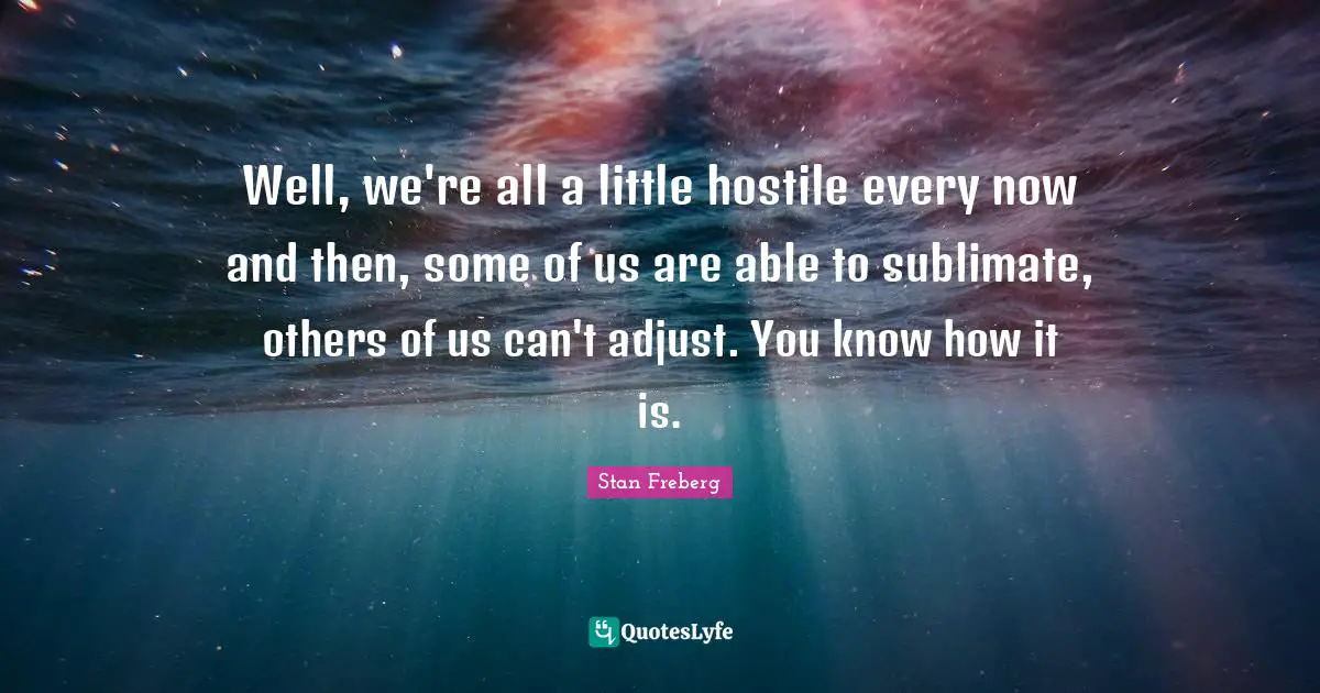 Well, we're all a little hostile every now and then, some of us are able to sublimate, others of us can't adjust. You know how it is.