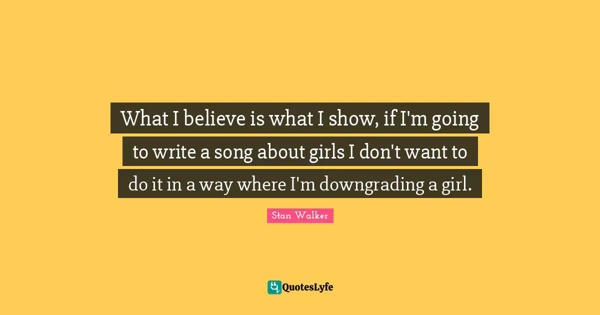 What I believe is what I show, if I'm going to write a song about girls I don't want to do it in a way where I'm downgrading a girl.