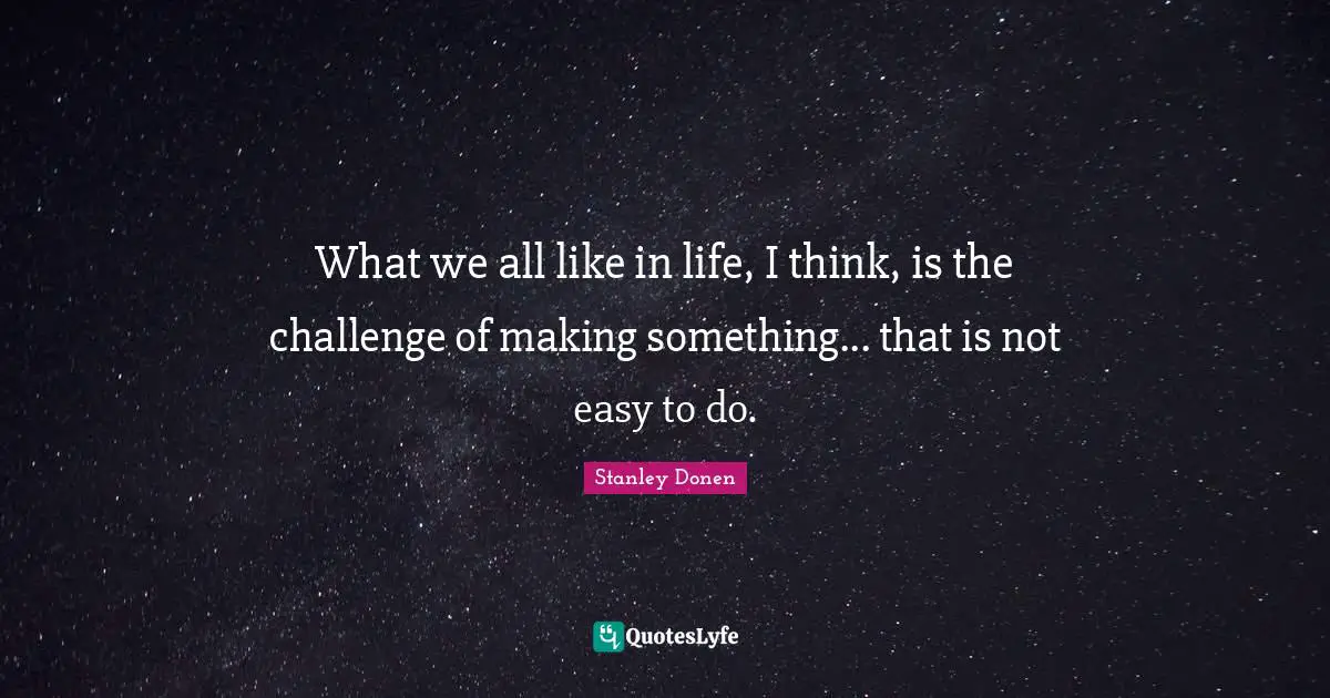 What we all like in life, I think, is the challenge of making something... that is not easy to do.