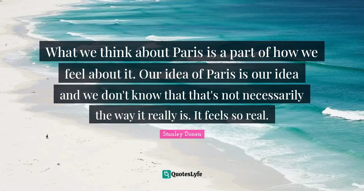 What we think about Paris is a part of how we feel about it. Our idea of Paris is our idea and we don't know that that's not necessarily the way it really is. It feels so real.