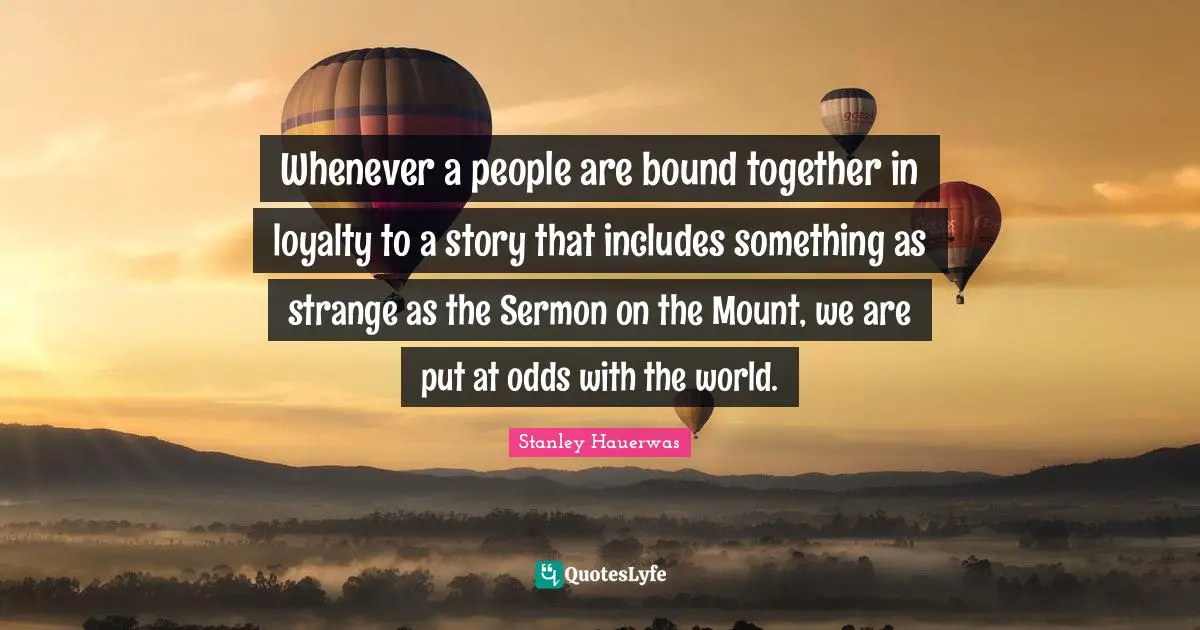 Odds Quotes: "Whenever a people are bound together in loyalty to a story that includes something as strange as the Sermon on the Mount, we are put at odds with the world."