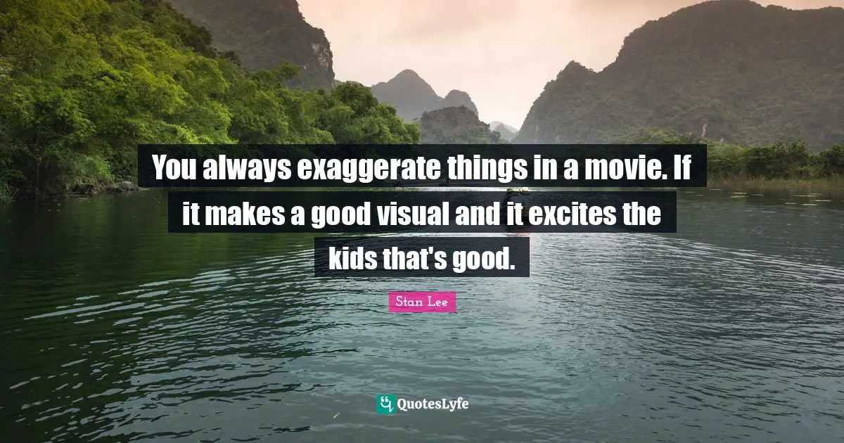You always exaggerate things in a movie. If it makes a good visual and it excites the kids that's good.
