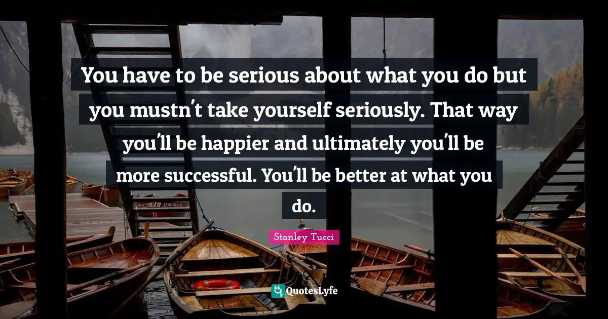 Stanley Tucci Quotes: "You have to be serious about what you do but you mustn't take yourself seriously. That way you'll be happier and ultimately you'll be more successful. You'll be better at what you do."