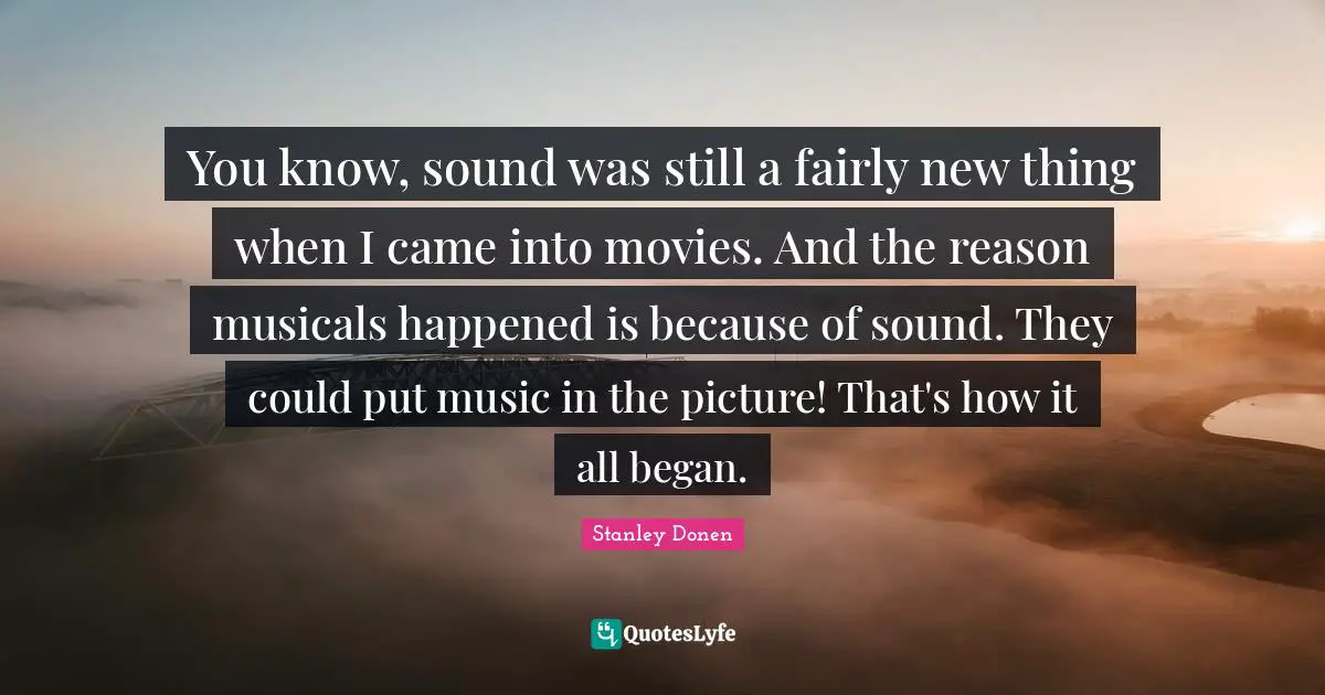 You know, sound was still a fairly new thing when I came into movies. And the reason musicals happened is because of sound. They could put music in the picture! That's how it all began.