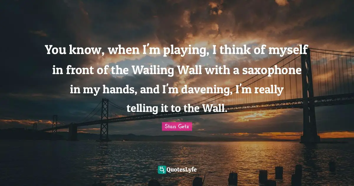 You know, when I'm playing, I think of myself in front of the Wailing Wall with a saxophone in my hands, and I'm davening, I'm really telling it to the Wall.