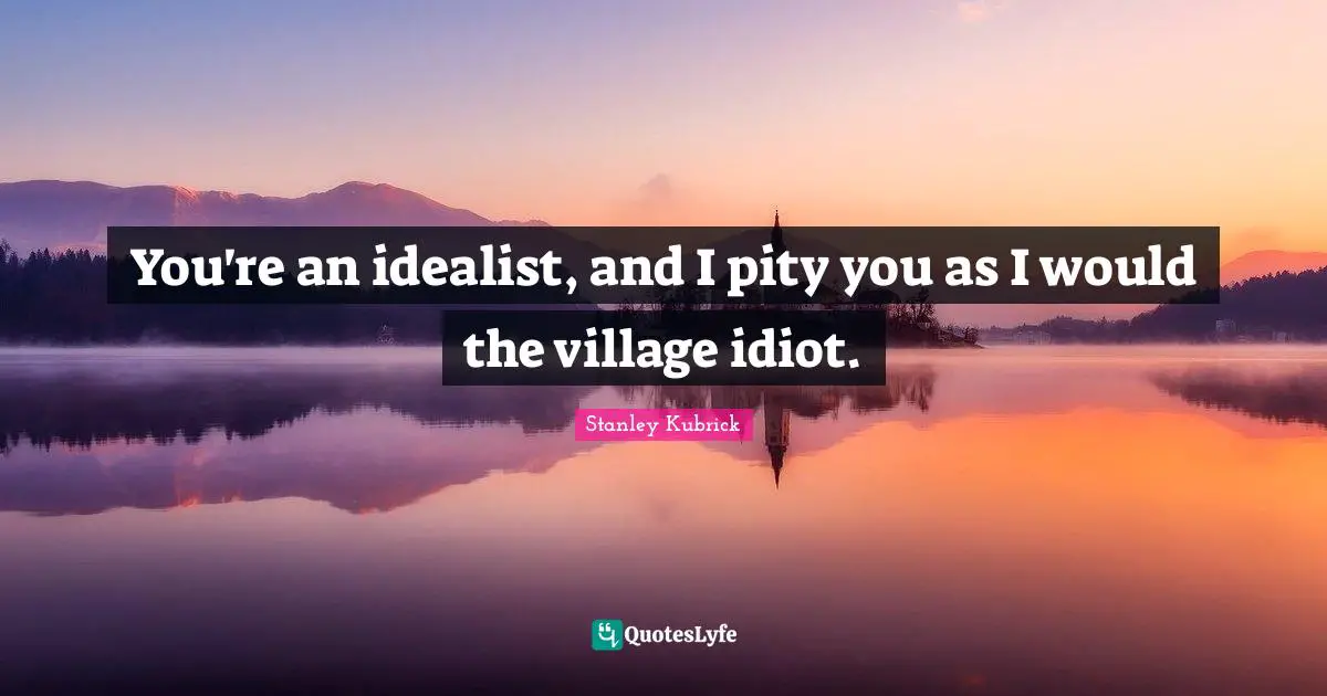You're an idealist, and I pity you as I would the village idiot.