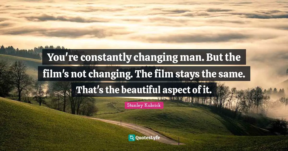 You're constantly changing man. But the film's not changing. The film stays the same. That's the beautiful aspect of it.