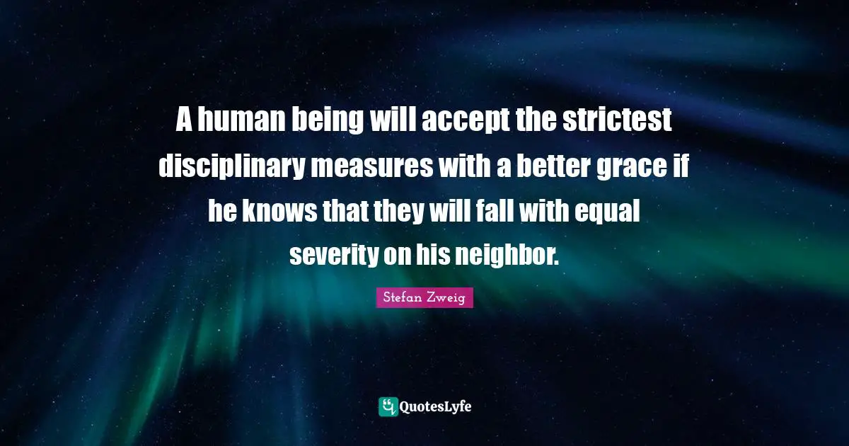 A human being will accept the strictest disciplinary measures with a better grace if he knows that they will fall with equal severity on his neighbor.