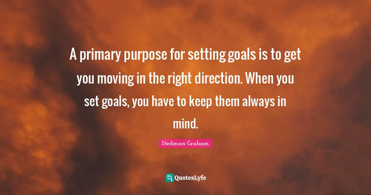 A primary purpose for setting goals is to get you moving in the right direction. When you set goals, you have to keep them always in mind.